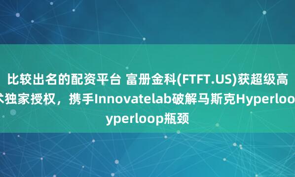 比较出名的配资平台 富册金科(FTFT.US)获超级高铁技术独家授权，携手Innovatelab破解马斯克Hyperloop瓶颈