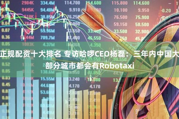 正规配资十大排名 专访哈啰CEO杨磊：三年内中国大部分城市都会有Robotaxi