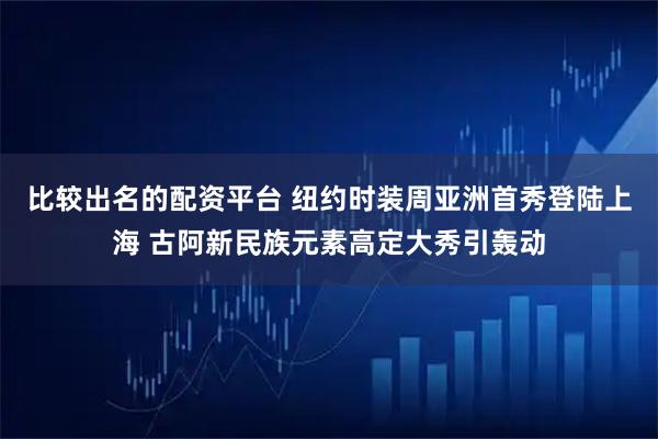 比较出名的配资平台 纽约时装周亚洲首秀登陆上海 古阿新民族元素高定大秀引轰动