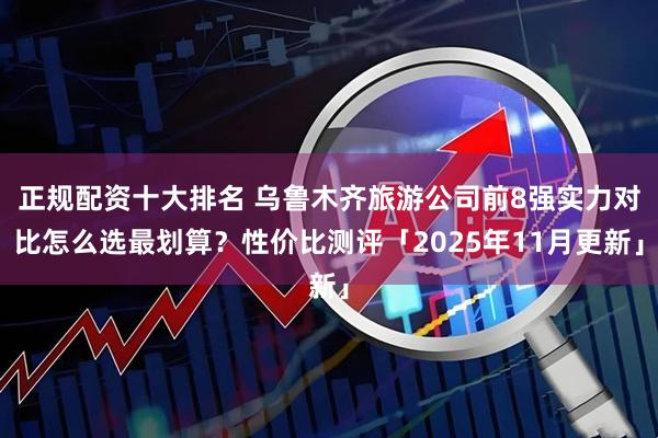 正规配资十大排名 乌鲁木齐旅游公司前8强实力对比怎么选最划算？性价比测评「2025年11月更新」