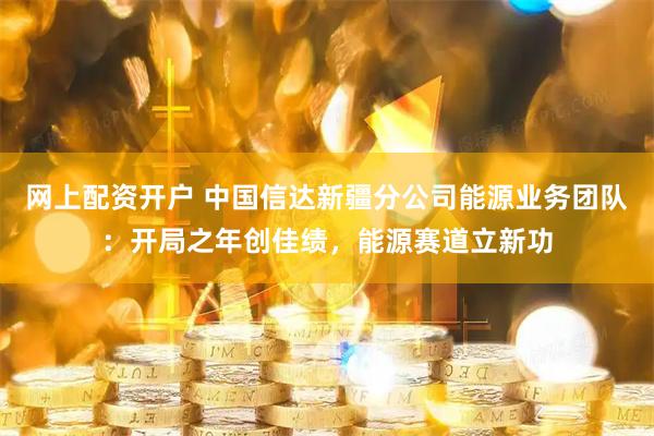 网上配资开户 中国信达新疆分公司能源业务团队：开局之年创佳绩，能源赛道立新功