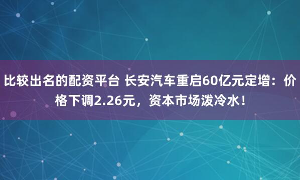 比较出名的配资平台 长安汽车重启60亿元定增：价格下调2.26元，资本市场泼冷水！