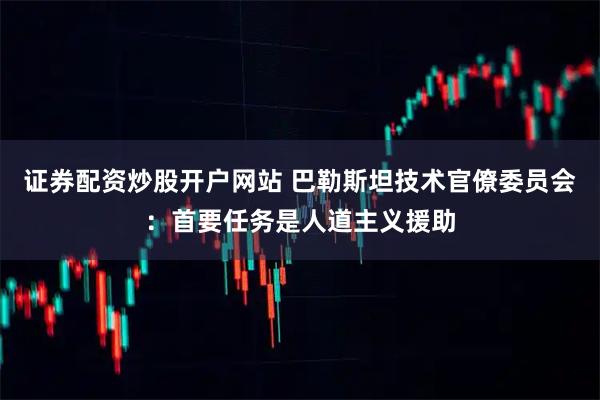 证券配资炒股开户网站 巴勒斯坦技术官僚委员会：首要任务是人道主义援助