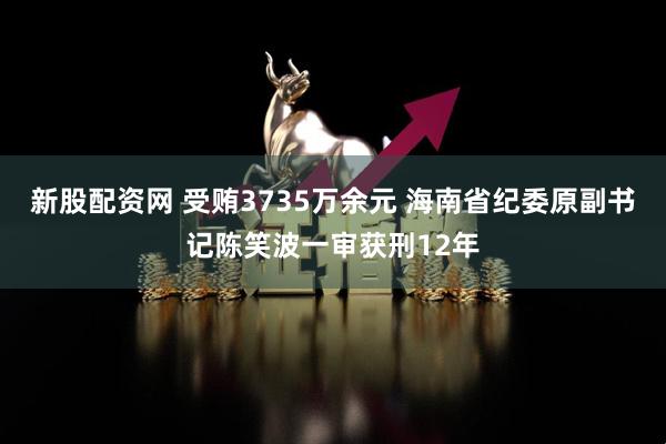 新股配资网 受贿3735万余元 海南省纪委原副书记陈笑波一审获刑12年