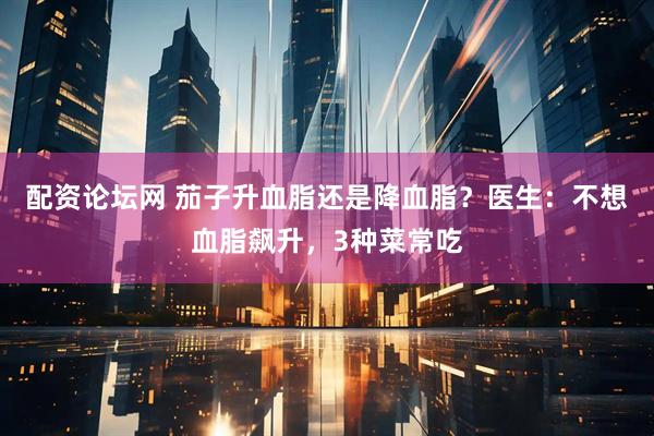 配资论坛网 茄子升血脂还是降血脂？医生：不想血脂飙升，3种菜常吃