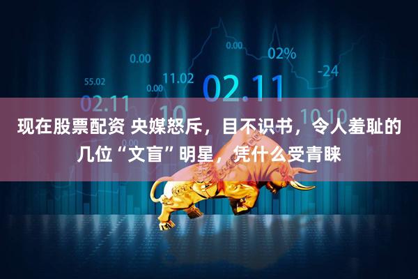 现在股票配资 央媒怒斥，目不识书，令人羞耻的几位“文盲”明星，凭什么受青睐