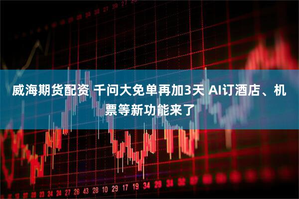 威海期货配资 千问大免单再加3天 AI订酒店、机票等新功能来了