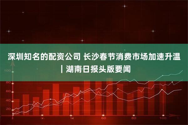 深圳知名的配资公司 长沙春节消费市场加速升温｜湖南日报头版要闻