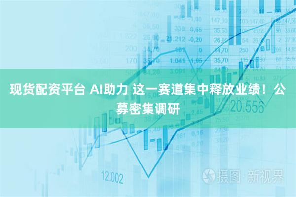 现货配资平台 AI助力 这一赛道集中释放业绩！公募密集调研
