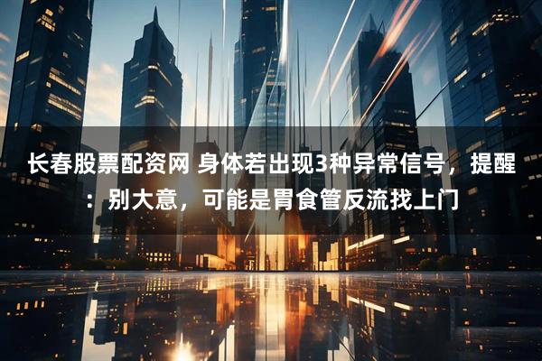 长春股票配资网 身体若出现3种异常信号，提醒：别大意，可能是胃食管反流找上门