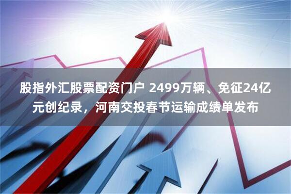 股指外汇股票配资门户 2499万辆、免征24亿元创纪录，河南交投春节运输成绩单发布