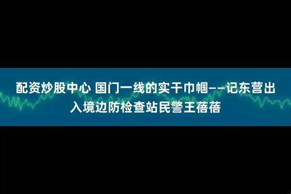配资炒股中心 国门一线的实干巾帼——记东营出入境边防检查站民警王蓓蓓