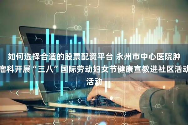 如何选择合适的股票配资平台 永州市中心医院肿瘤科开展“三八”国际劳动妇女节健康宣教进社区活动