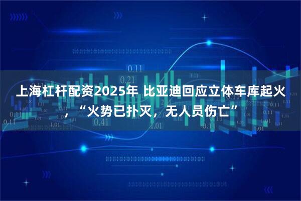 上海杠杆配资2025年 比亚迪回应立体车库起火，“火势已扑灭，无人员伤亡”
